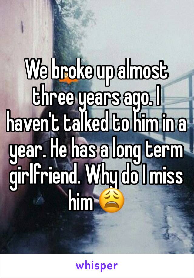 We broke up almost three years ago. I haven't talked to him in a year. He has a long term girlfriend. Why do I miss him 😩