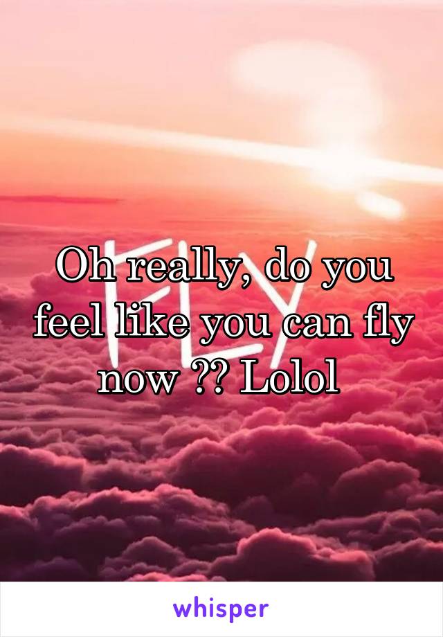 Oh really, do you feel like you can fly now ?? Lolol 