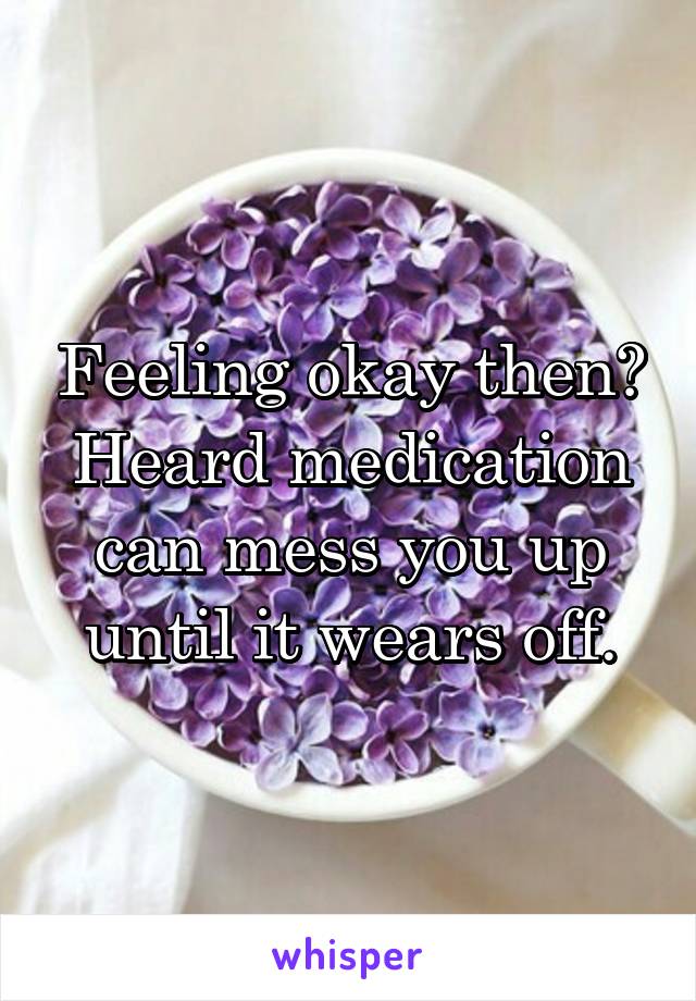 Feeling okay then? Heard medication can mess you up until it wears off.