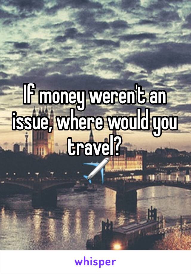 If money weren't an issue, where would you travel? 
✈️