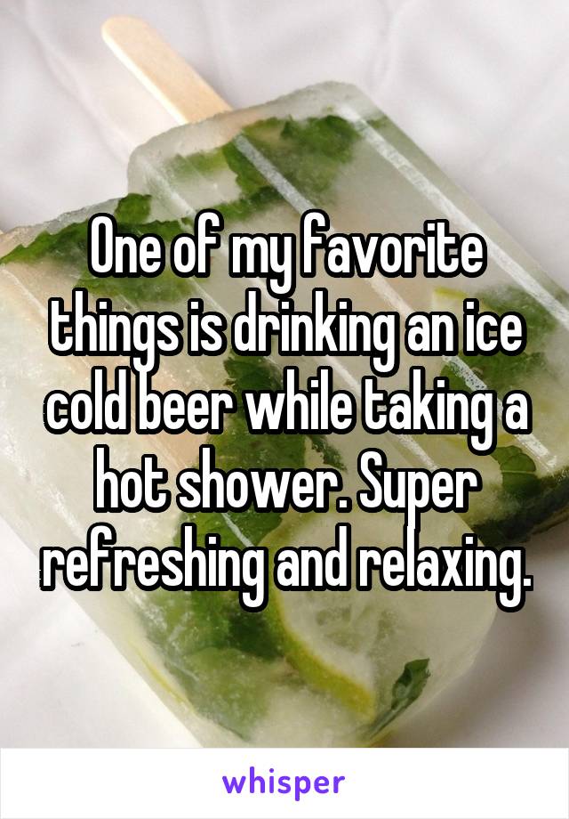 One of my favorite things is drinking an ice cold beer while taking a hot shower. Super refreshing and relaxing.