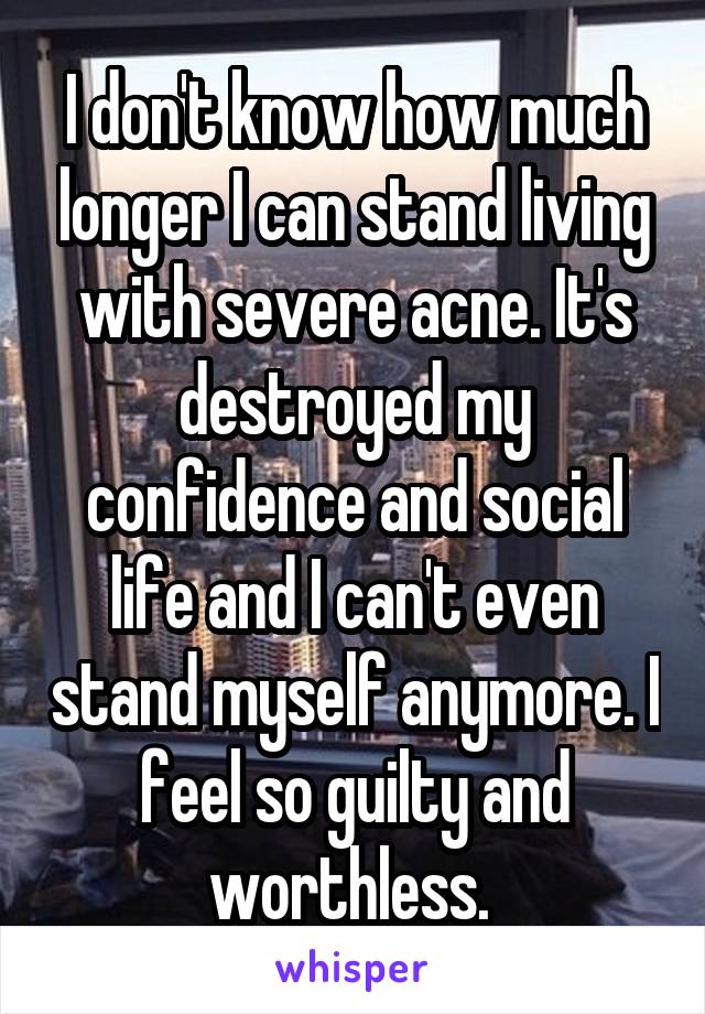 I don't know how much longer I can stand living with severe acne. It's destroyed my confidence and social life and I can't even stand myself anymore. I feel so guilty and worthless. 