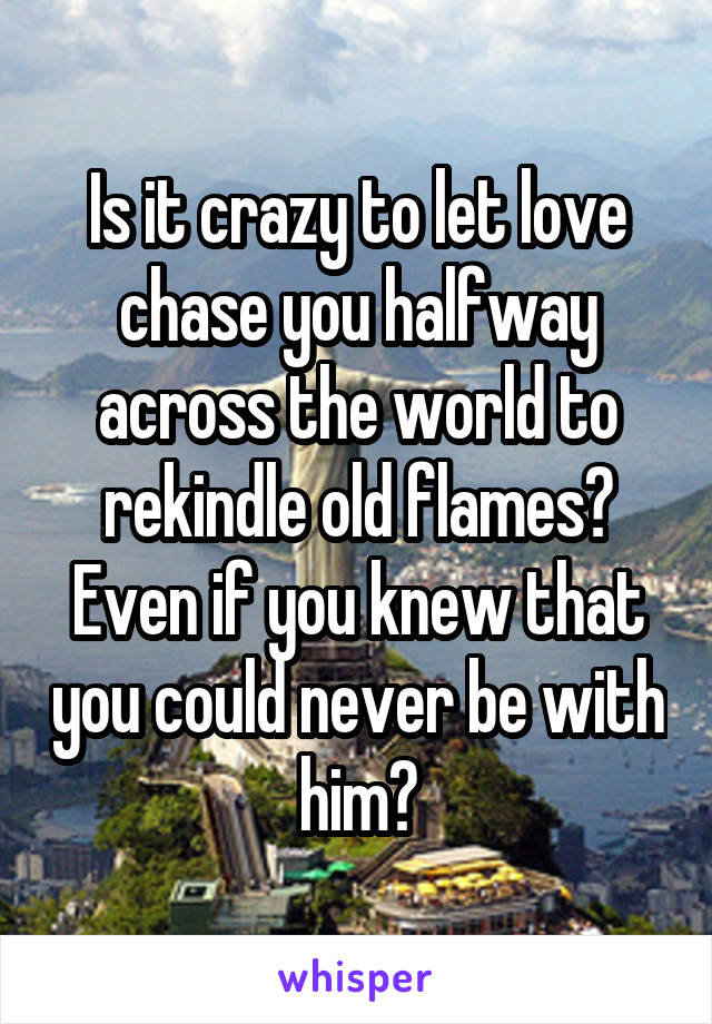 Is it crazy to let love chase you halfway across the world to rekindle old flames? Even if you knew that you could never be with him?