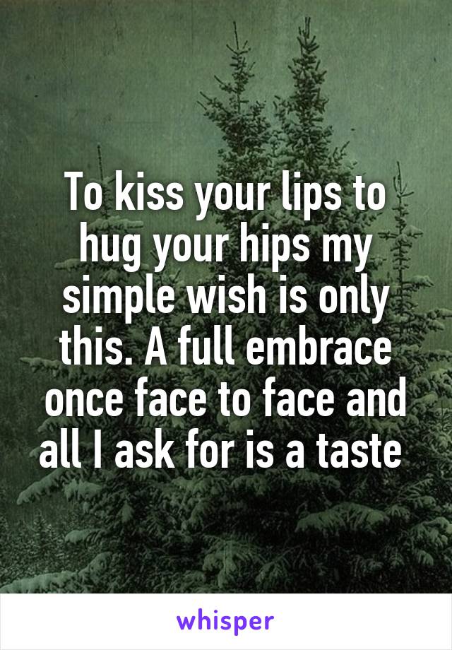 To kiss your lips to hug your hips my simple wish is only this. A full embrace once face to face and all I ask for is a taste 