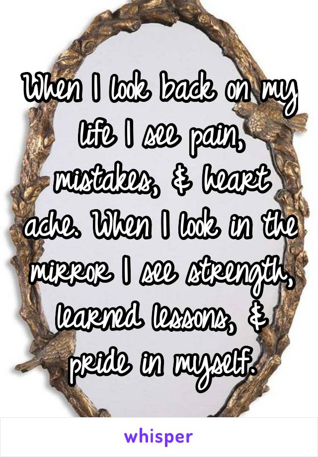 When I look back on my life I see pain, mistakes, & heart ache. When I look in the mirror I see strength, learned lessons, & pride in myself.