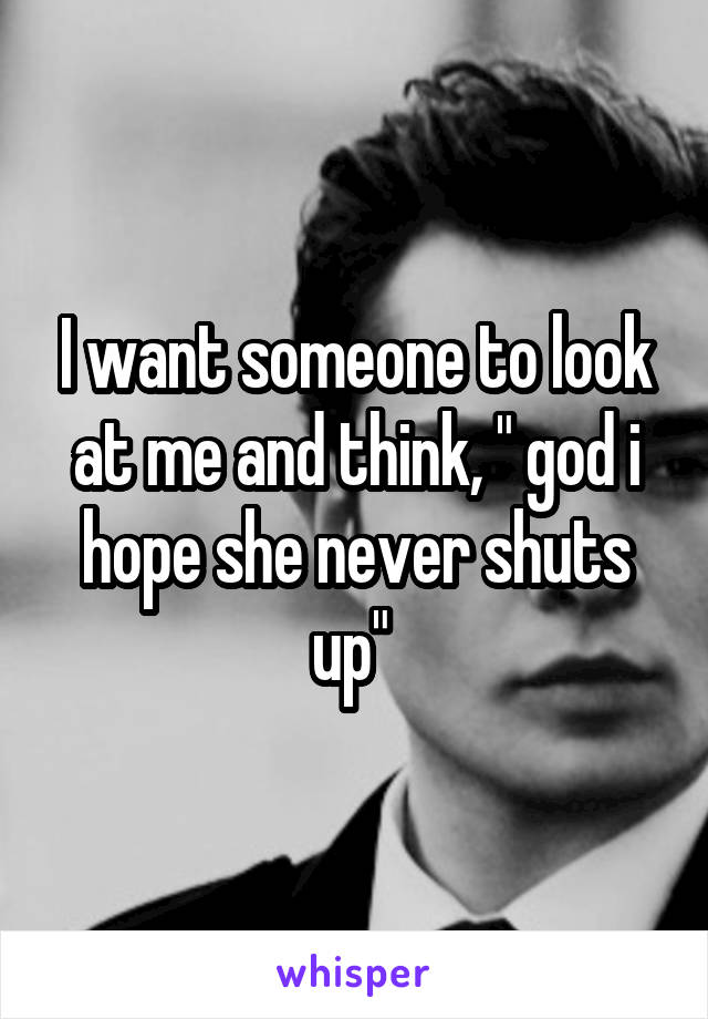 I want someone to look at me and think, " god i hope she never shuts up" 