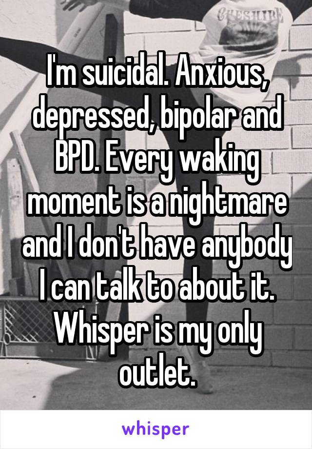 I'm suicidal. Anxious, depressed, bipolar and BPD. Every waking moment is a nightmare and I don't have anybody I can talk to about it. Whisper is my only outlet.