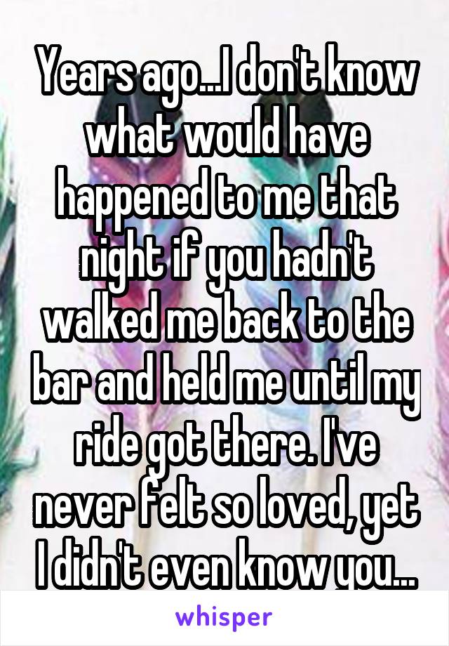 Years ago...I don't know what would have happened to me that night if you hadn't walked me back to the bar and held me until my ride got there. I've never felt so loved, yet I didn't even know you...