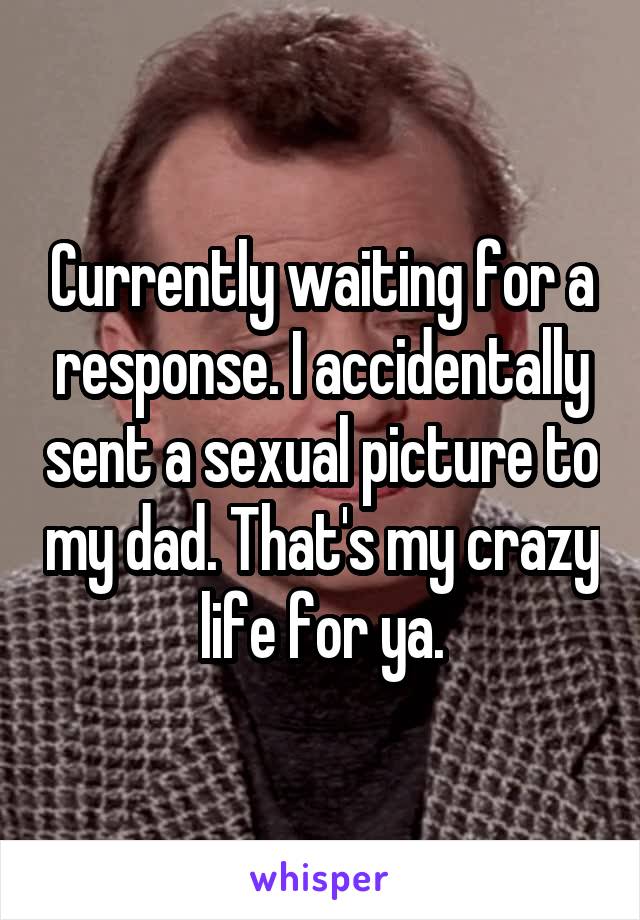 Currently waiting for a response. I accidentally sent a sexual picture to my dad. That's my crazy life for ya.