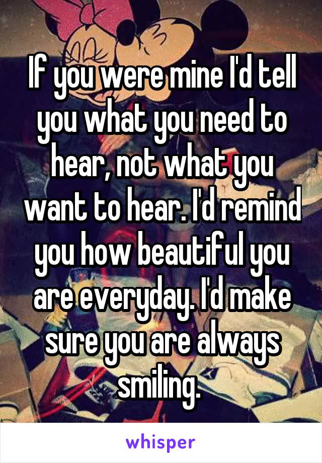 If you were mine I'd tell you what you need to hear, not what you want to hear. I'd remind you how beautiful you are everyday. I'd make sure you are always smiling. 