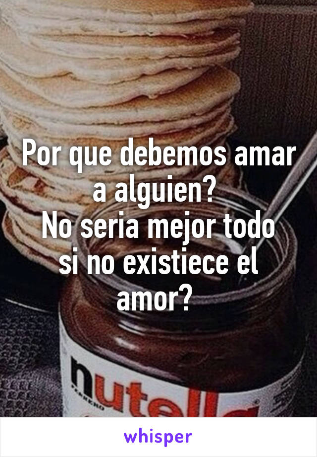 Por que debemos amar a alguien? 
No seria mejor todo si no existiece el amor? 