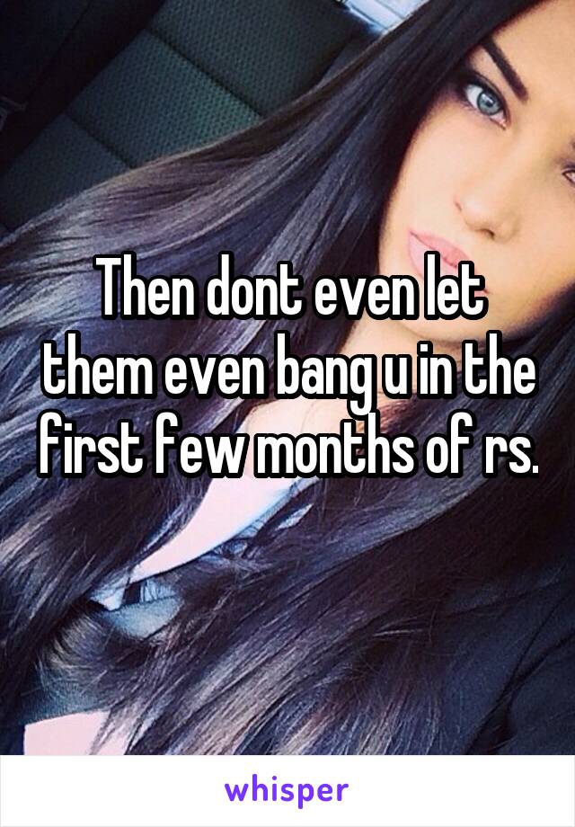 Then dont even let them even bang u in the first few months of rs. 