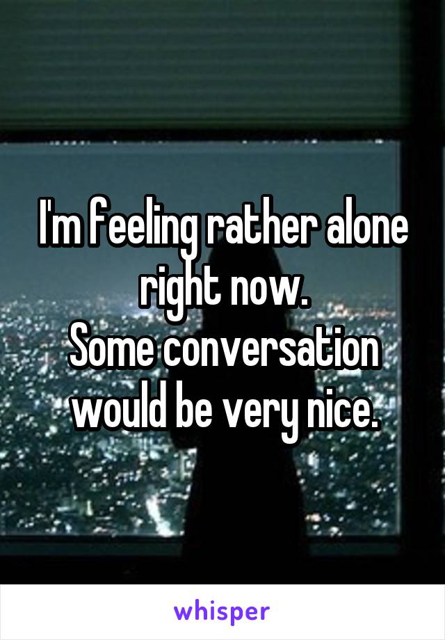 I'm feeling rather alone right now.
Some conversation would be very nice.