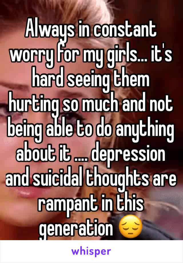 Always in constant worry for my girls... it's hard seeing them hurting so much and not being able to do anything about it .... depression and suicidal thoughts are rampant in this generation 😔