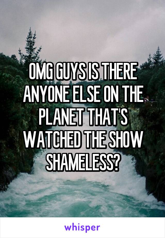 OMG GUYS IS THERE ANYONE ELSE ON THE PLANET THAT'S WATCHED THE SHOW SHAMELESS?