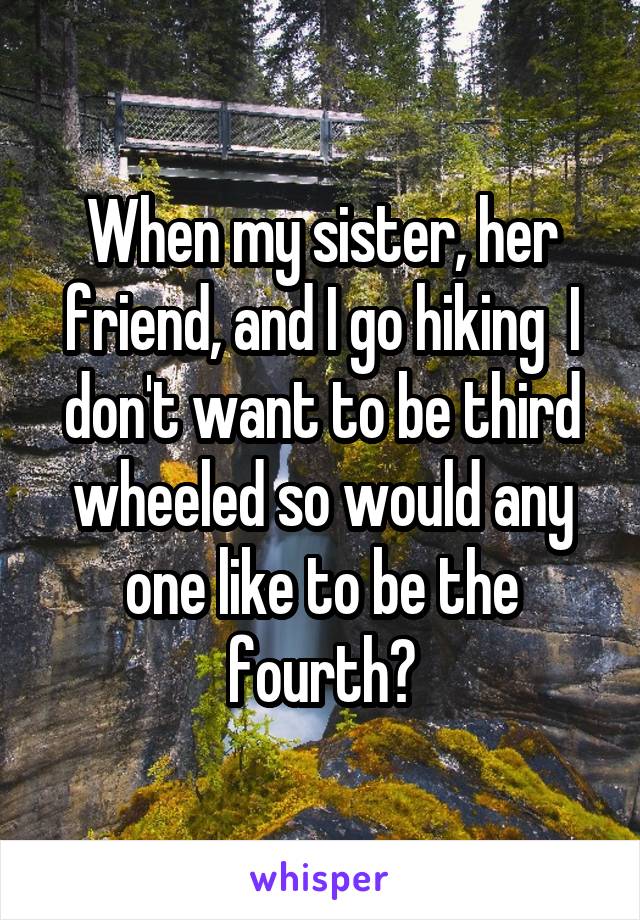 When my sister, her friend, and I go hiking  I don't want to be third wheeled so would any one like to be the fourth?