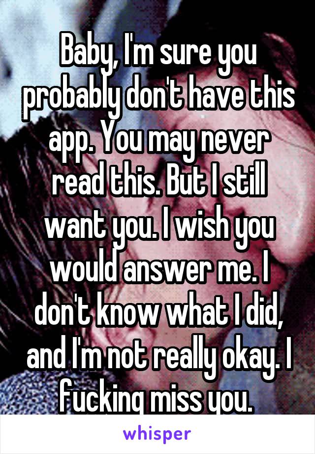 Baby, I'm sure you probably don't have this app. You may never read this. But I still want you. I wish you would answer me. I don't know what I did, and I'm not really okay. I fucking miss you. 