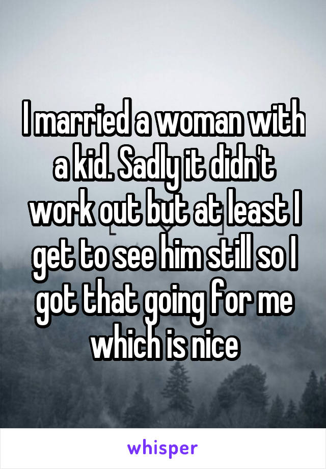 I married a woman with a kid. Sadly it didn't work out but at least I get to see him still so I got that going for me which is nice