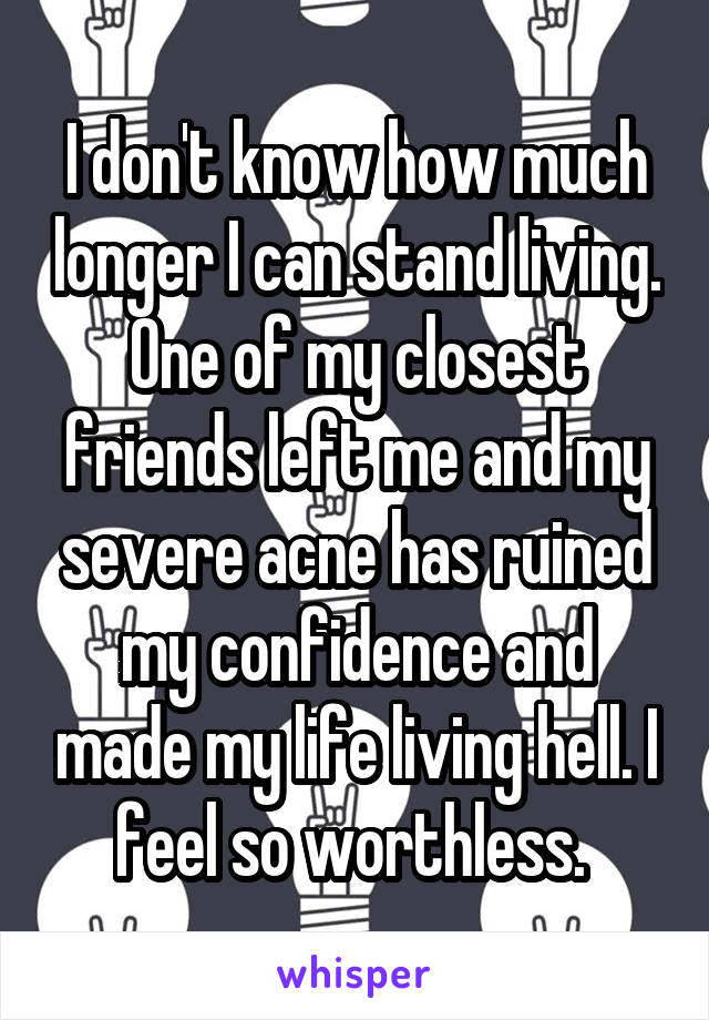 I don't know how much longer I can stand living. One of my closest friends left me and my severe acne has ruined my confidence and made my life living hell. I feel so worthless. 