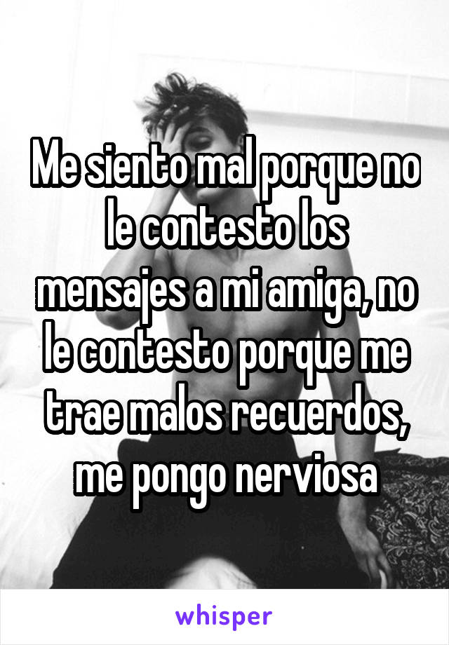 Me siento mal porque no le contesto los mensajes a mi amiga, no le contesto porque me trae malos recuerdos, me pongo nerviosa