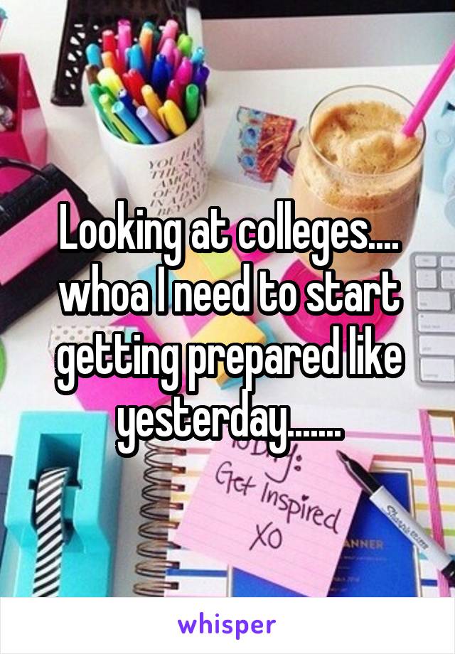 Looking at colleges.... whoa I need to start getting prepared like yesterday.......