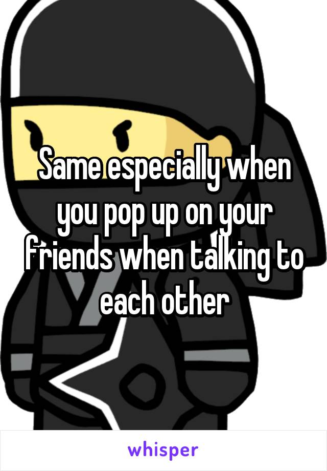 Same especially when you pop up on your friends when talking to each other