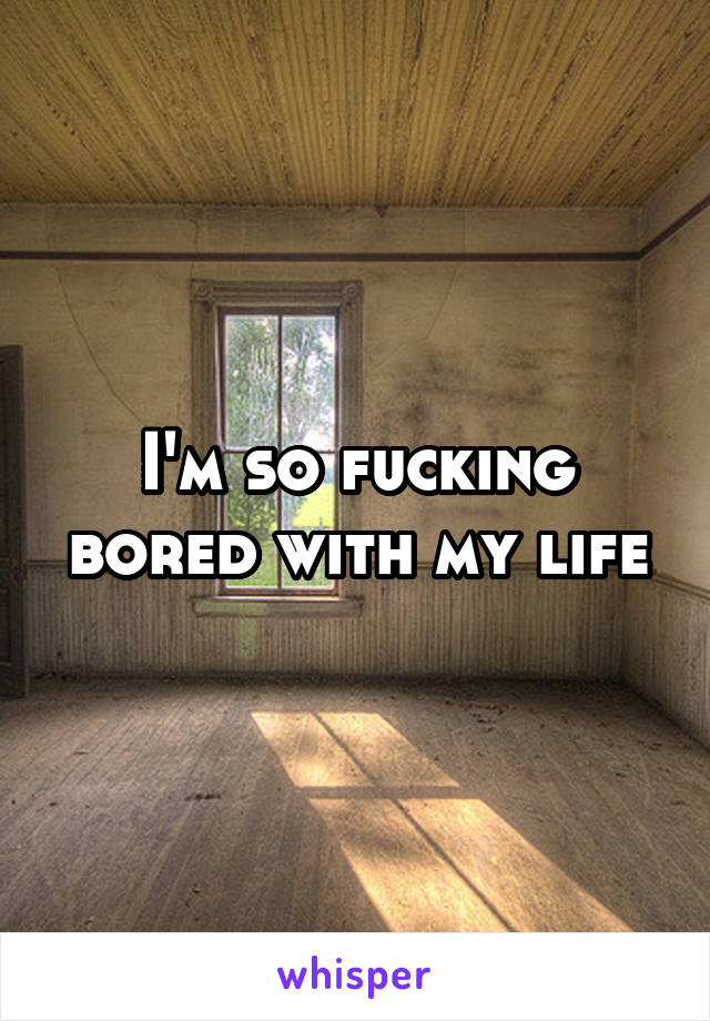 I'm so fucking bored with my life