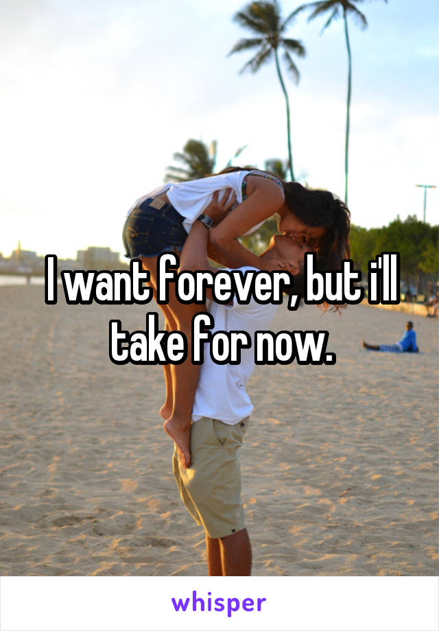 I want forever, but i'll take for now.