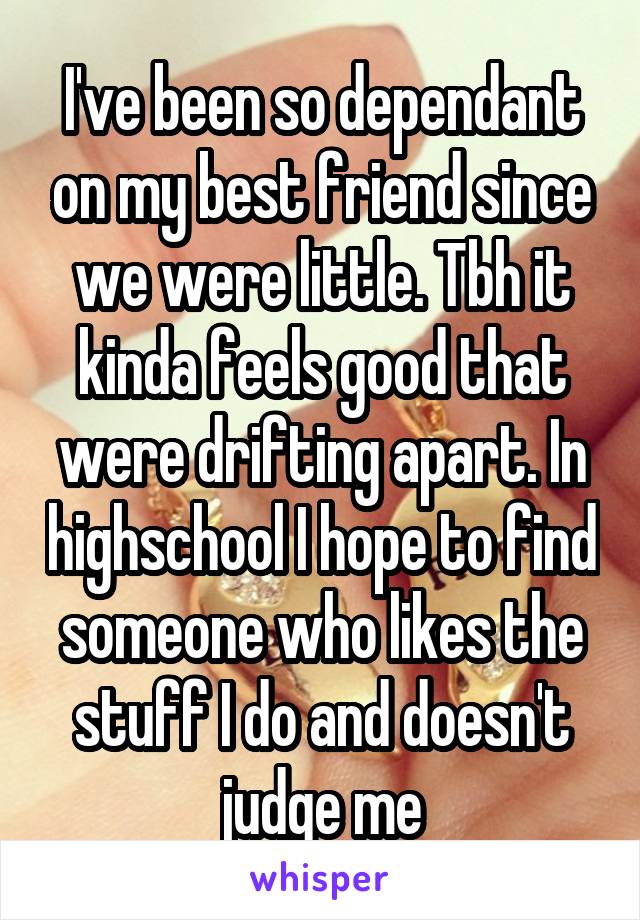 I've been so dependant on my best friend since we were little. Tbh it kinda feels good that were drifting apart. In highschool I hope to find someone who likes the stuff I do and doesn't judge me