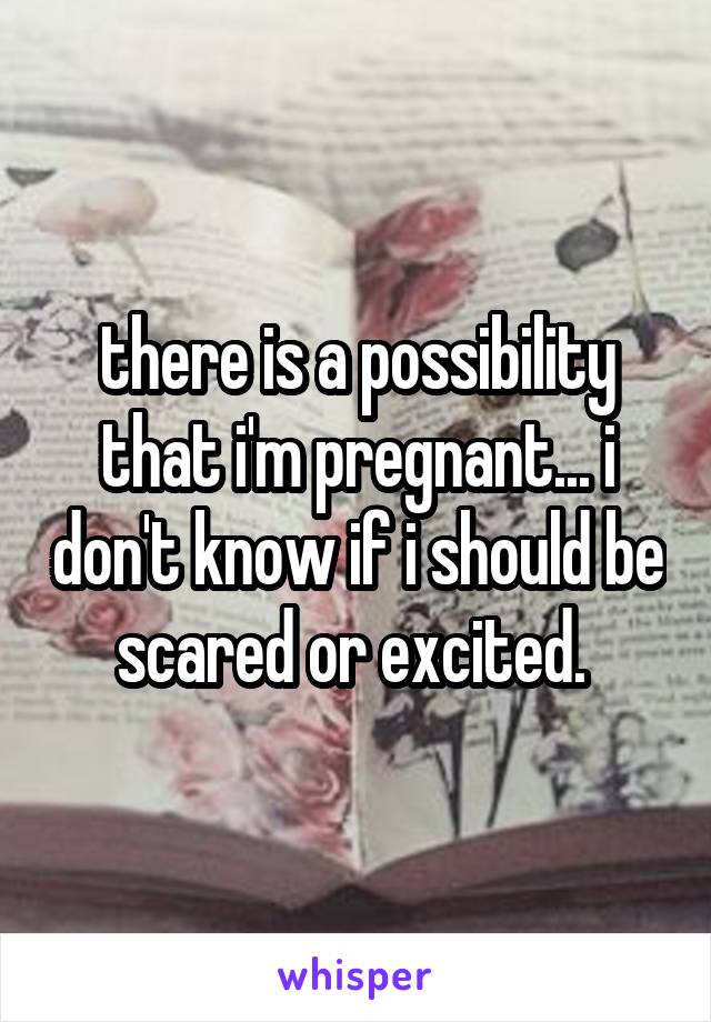 there is a possibility that i'm pregnant... i don't know if i should be scared or excited. 