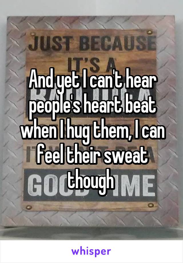 And yet I can't hear people's heart beat when I hug them, I can feel their sweat though 