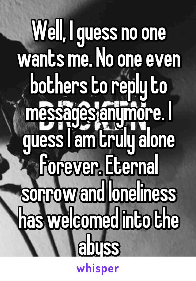 Well, I guess no one wants me. No one even bothers to reply to messages anymore. I guess I am truly alone forever. Eternal sorrow and loneliness has welcomed into the abyss