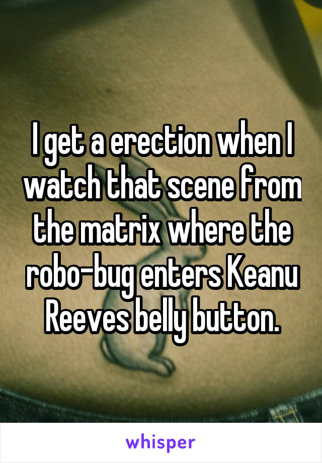 I get a erection when I watch that scene from the matrix where the robo-bug enters Keanu Reeves belly button.