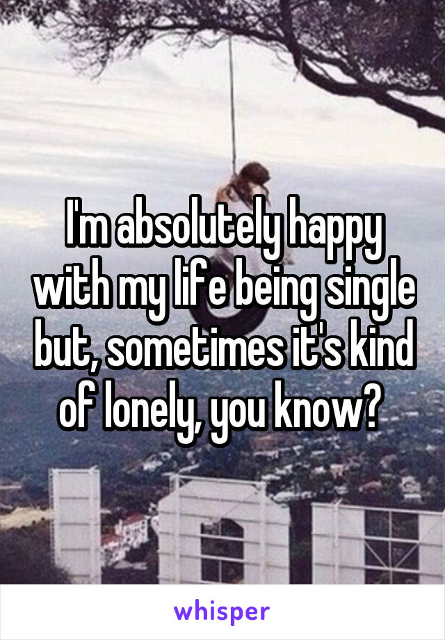 I'm absolutely happy with my life being single but, sometimes it's kind of lonely, you know? 