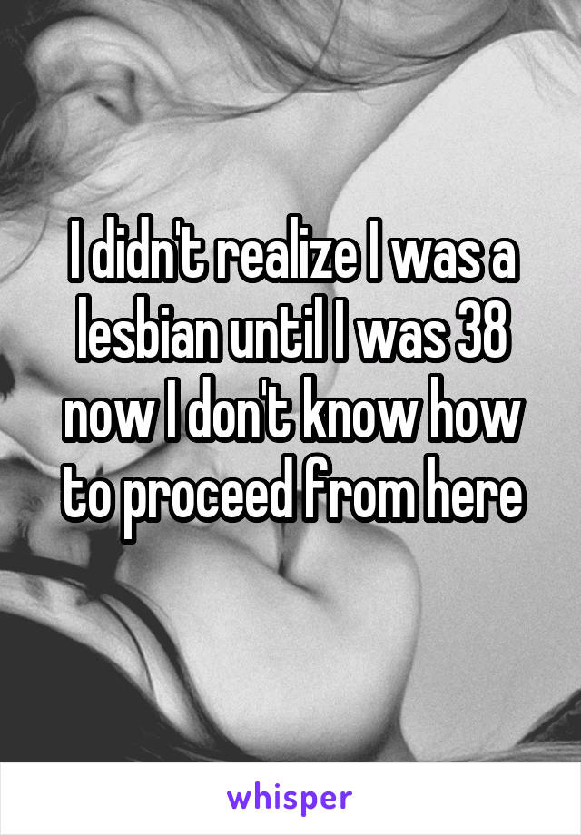 I didn't realize I was a lesbian until I was 38 now I don't know how to proceed from here
