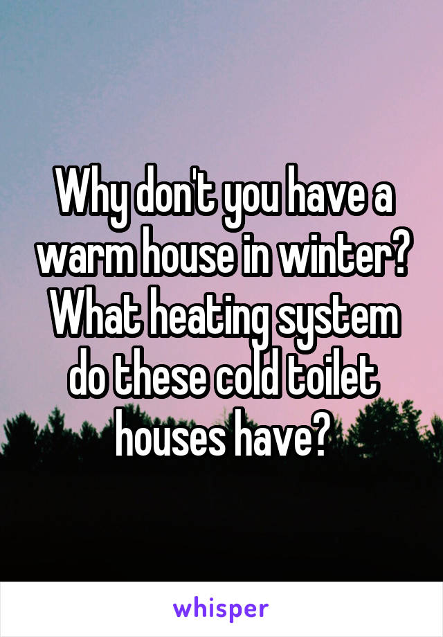 Why don't you have a warm house in winter? What heating system do these cold toilet houses have?