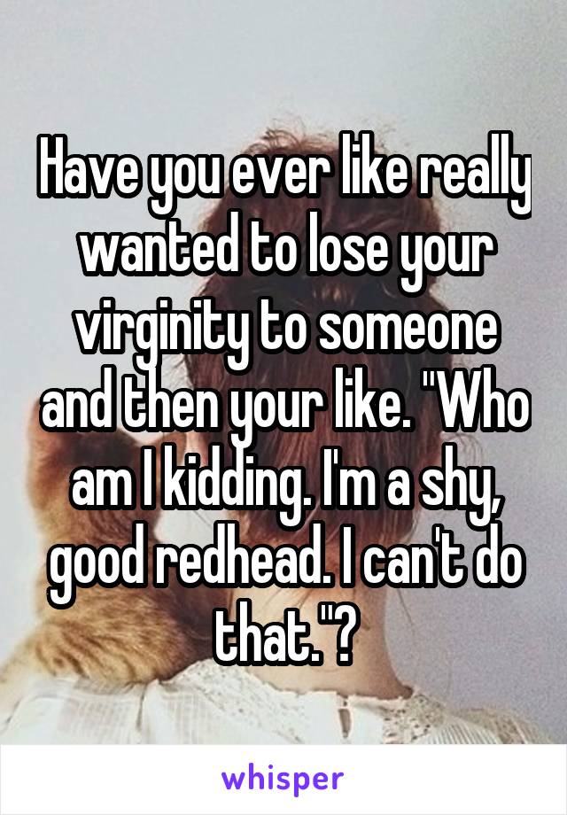 Have you ever like really wanted to lose your virginity to someone and then your like. "Who am I kidding. I'm a shy, good redhead. I can't do that."?