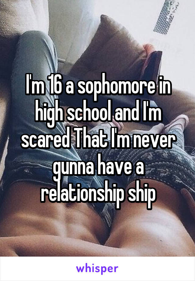 I'm 16 a sophomore in high school and I'm scared That I'm never gunna have a relationship ship