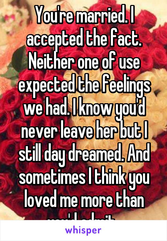 You're married. I accepted the fact. Neither one of use expected the feelings we had. I know you'd never leave her but I still day dreamed. And sometimes I think you loved me more than you'd admit. 