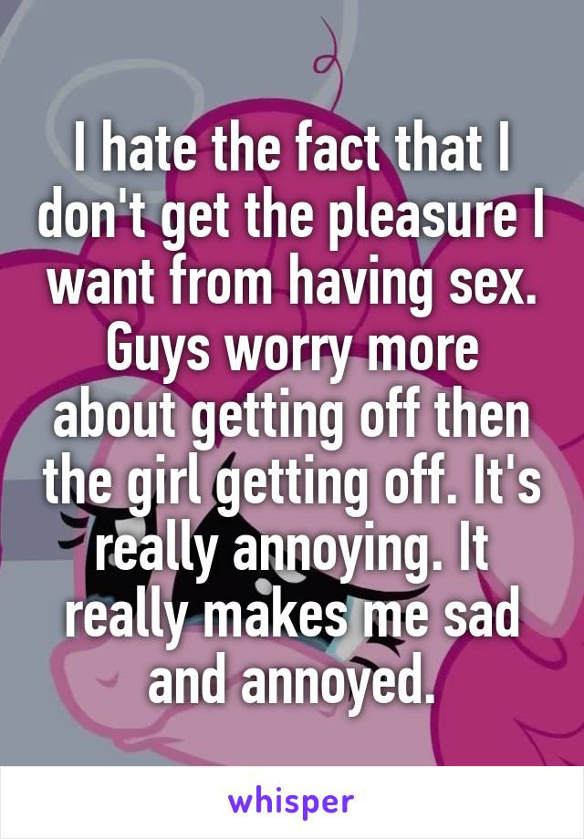 I hate the fact that I don't get the pleasure I want from having sex. Guys worry more about getting off then the girl getting off. It's really annoying. It really makes me sad and annoyed.