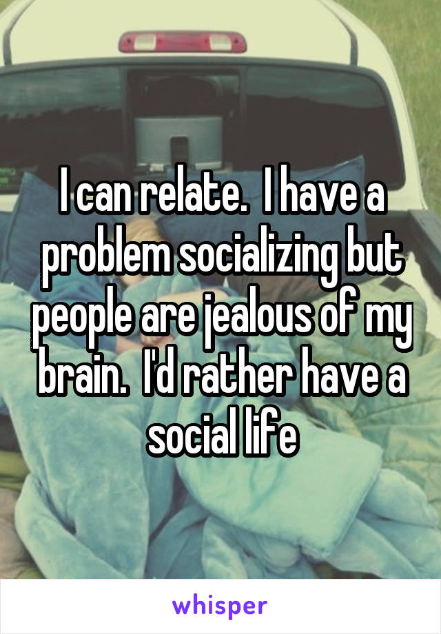 I can relate.  I have a problem socializing but people are jealous of my brain.  I'd rather have a social life