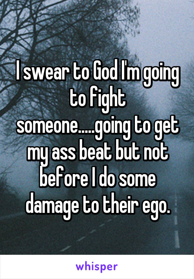 I swear to God I'm going to fight someone.....going to get my ass beat but not before I do some damage to their ego.