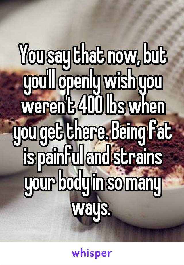 You say that now, but you'll openly wish you weren't 400 lbs when you get there. Being fat is painful and strains your body in so many ways. 