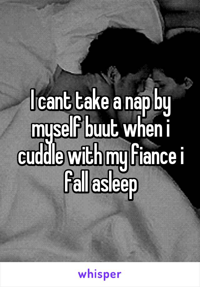 I cant take a nap by myself buut when i cuddle with my fiance i fall asleep