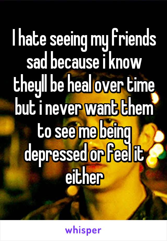 I hate seeing my friends sad because i know theyll be heal over time but i never want them to see me being depressed or feel it either
