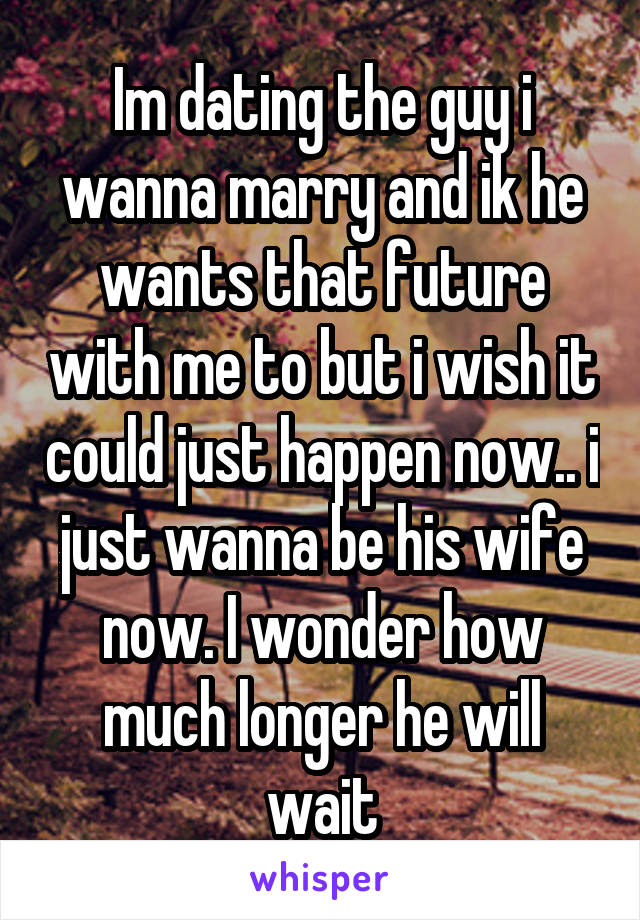 Im dating the guy i wanna marry and ik he wants that future with me to but i wish it could just happen now.. i just wanna be his wife now. I wonder how much longer he will wait