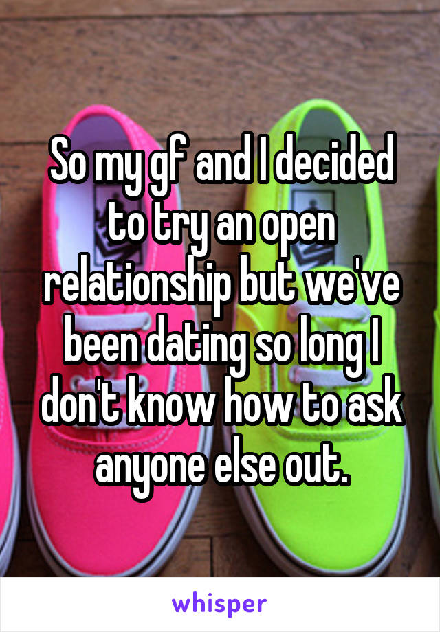 So my gf and I decided to try an open relationship but we've been dating so long I don't know how to ask anyone else out.