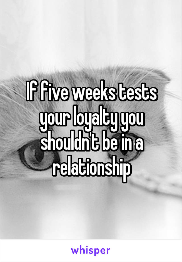 If five weeks tests your loyalty you shouldn't be in a relationship