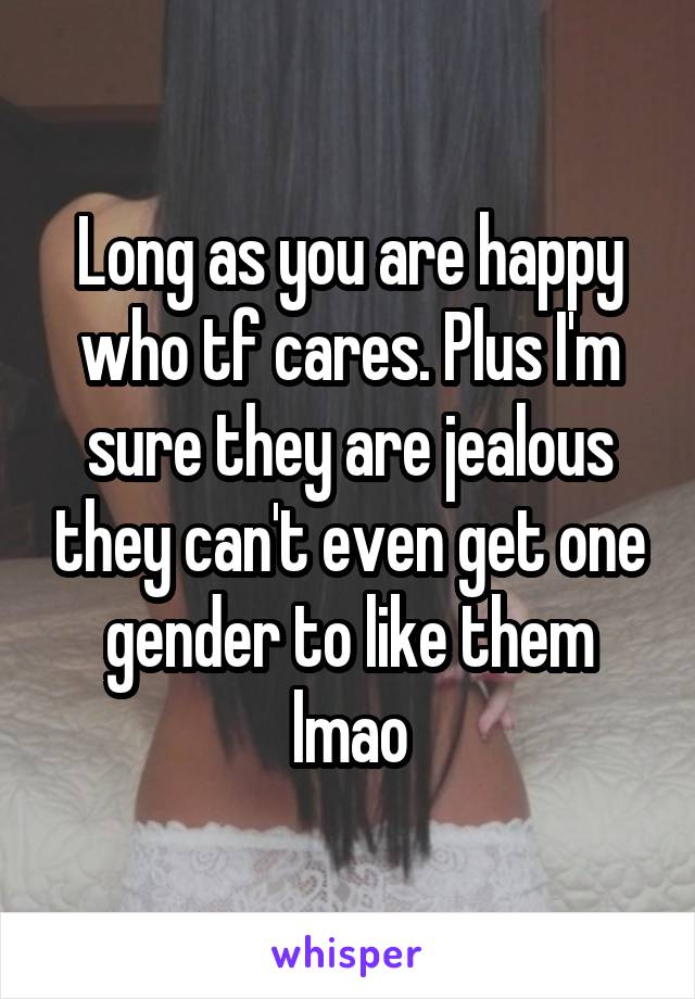 Long as you are happy who tf cares. Plus I'm sure they are jealous they can't even get one gender to like them lmao