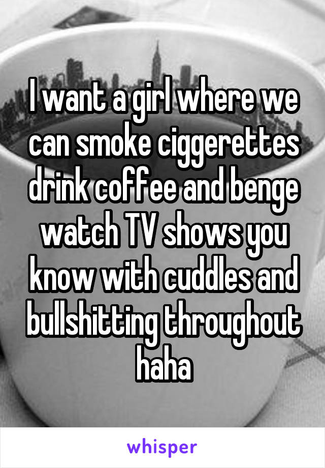 I want a girl where we can smoke ciggerettes drink coffee and benge watch TV shows you know with cuddles and bullshitting throughout haha